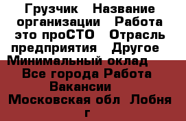 Грузчик › Название организации ­ Работа-это проСТО › Отрасль предприятия ­ Другое › Минимальный оклад ­ 1 - Все города Работа » Вакансии   . Московская обл.,Лобня г.